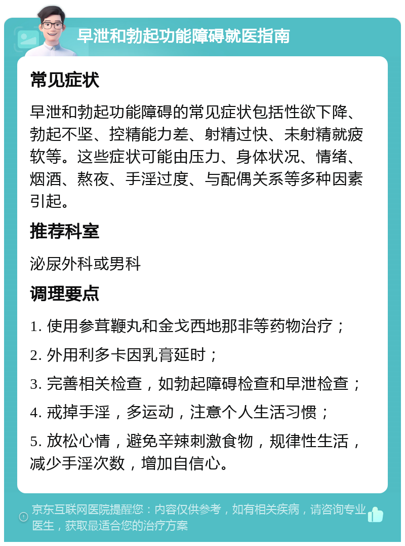 早泄和勃起功能障碍就医指南 常见症状 早泄和勃起功能障碍的常见症状包括性欲下降、勃起不坚、控精能力差、射精过快、未射精就疲软等。这些症状可能由压力、身体状况、情绪、烟酒、熬夜、手淫过度、与配偶关系等多种因素引起。 推荐科室 泌尿外科或男科 调理要点 1. 使用参茸鞭丸和金戈西地那非等药物治疗； 2. 外用利多卡因乳膏延时； 3. 完善相关检查，如勃起障碍检查和早泄检查； 4. 戒掉手淫，多运动，注意个人生活习惯； 5. 放松心情，避免辛辣刺激食物，规律性生活，减少手淫次数，增加自信心。