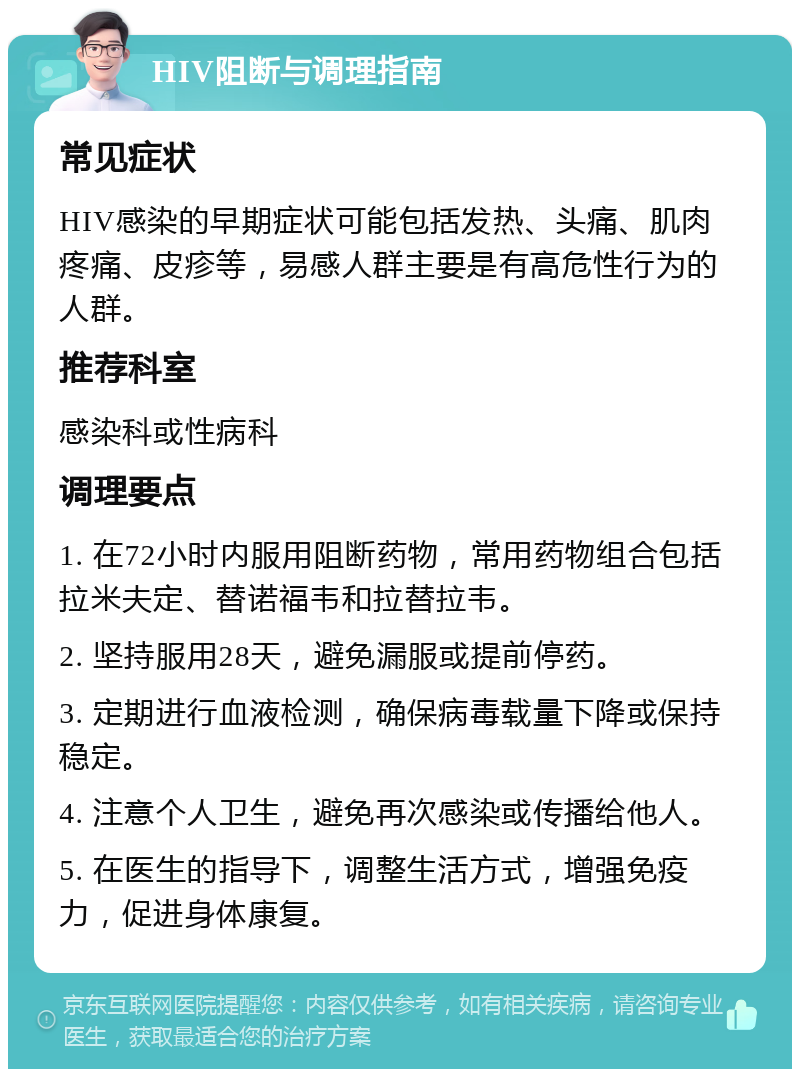 HIV阻断与调理指南 常见症状 HIV感染的早期症状可能包括发热、头痛、肌肉疼痛、皮疹等，易感人群主要是有高危性行为的人群。 推荐科室 感染科或性病科 调理要点 1. 在72小时内服用阻断药物，常用药物组合包括拉米夫定、替诺福韦和拉替拉韦。 2. 坚持服用28天，避免漏服或提前停药。 3. 定期进行血液检测，确保病毒载量下降或保持稳定。 4. 注意个人卫生，避免再次感染或传播给他人。 5. 在医生的指导下，调整生活方式，增强免疫力，促进身体康复。