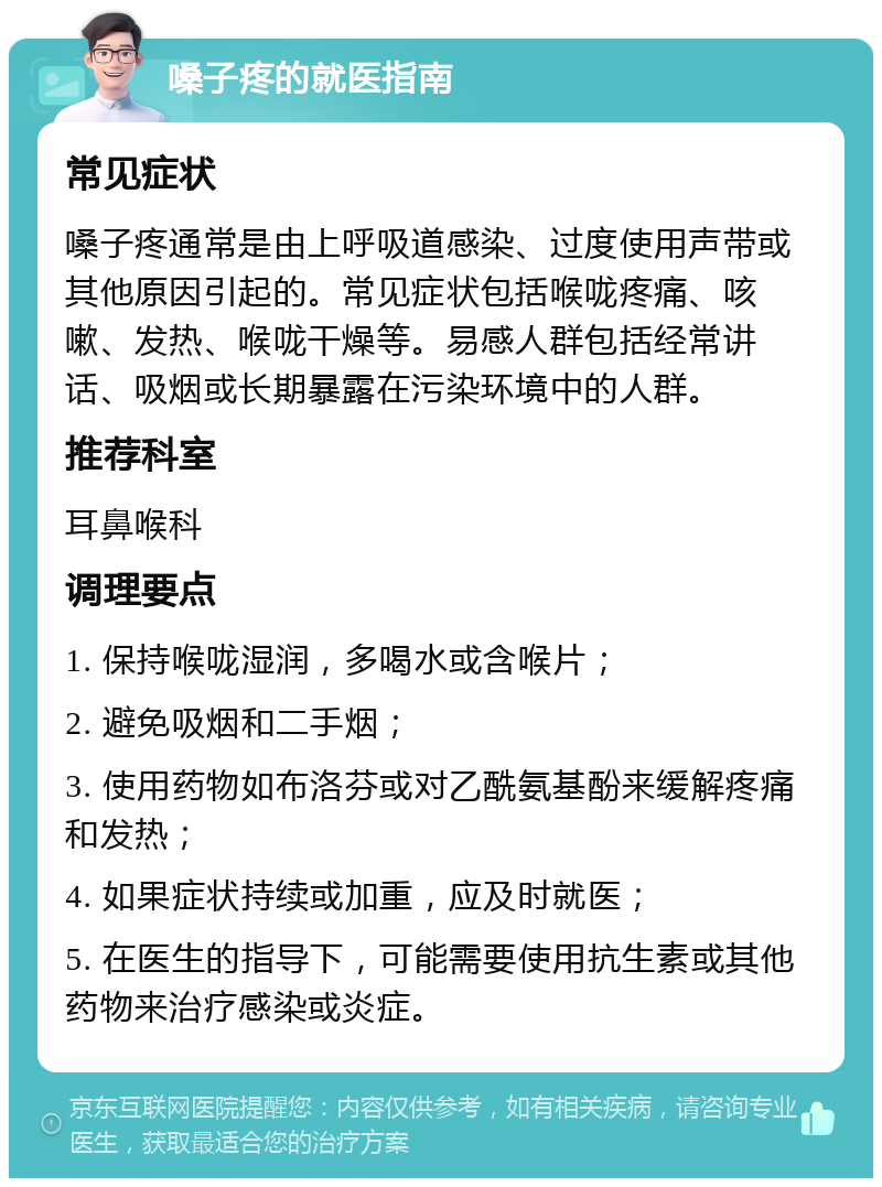 嗓子疼的就医指南 常见症状 嗓子疼通常是由上呼吸道感染、过度使用声带或其他原因引起的。常见症状包括喉咙疼痛、咳嗽、发热、喉咙干燥等。易感人群包括经常讲话、吸烟或长期暴露在污染环境中的人群。 推荐科室 耳鼻喉科 调理要点 1. 保持喉咙湿润，多喝水或含喉片； 2. 避免吸烟和二手烟； 3. 使用药物如布洛芬或对乙酰氨基酚来缓解疼痛和发热； 4. 如果症状持续或加重，应及时就医； 5. 在医生的指导下，可能需要使用抗生素或其他药物来治疗感染或炎症。