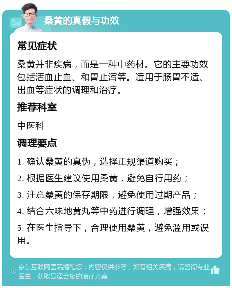 桑黄的真假与功效 常见症状 桑黄并非疾病，而是一种中药材。它的主要功效包括活血止血、和胃止泻等。适用于肠胃不适、出血等症状的调理和治疗。 推荐科室 中医科 调理要点 1. 确认桑黄的真伪，选择正规渠道购买； 2. 根据医生建议使用桑黄，避免自行用药； 3. 注意桑黄的保存期限，避免使用过期产品； 4. 结合六味地黄丸等中药进行调理，增强效果； 5. 在医生指导下，合理使用桑黄，避免滥用或误用。