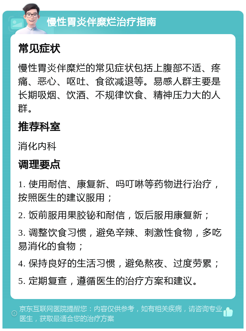 慢性胃炎伴糜烂治疗指南 常见症状 慢性胃炎伴糜烂的常见症状包括上腹部不适、疼痛、恶心、呕吐、食欲减退等。易感人群主要是长期吸烟、饮酒、不规律饮食、精神压力大的人群。 推荐科室 消化内科 调理要点 1. 使用耐信、康复新、吗叮啉等药物进行治疗，按照医生的建议服用； 2. 饭前服用果胶铋和耐信，饭后服用康复新； 3. 调整饮食习惯，避免辛辣、刺激性食物，多吃易消化的食物； 4. 保持良好的生活习惯，避免熬夜、过度劳累； 5. 定期复查，遵循医生的治疗方案和建议。