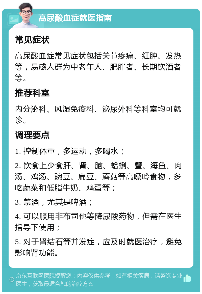 高尿酸血症就医指南 常见症状 高尿酸血症常见症状包括关节疼痛、红肿、发热等，易感人群为中老年人、肥胖者、长期饮酒者等。 推荐科室 内分泌科、风湿免疫科、泌尿外科等科室均可就诊。 调理要点 1. 控制体重，多运动，多喝水； 2. 饮食上少食肝、肾、脑、蛤蜊、蟹、海鱼、肉汤、鸡汤、豌豆、扁豆、蘑菇等高嘌呤食物，多吃蔬菜和低脂牛奶、鸡蛋等； 3. 禁酒，尤其是啤酒； 4. 可以服用非布司他等降尿酸药物，但需在医生指导下使用； 5. 对于肾结石等并发症，应及时就医治疗，避免影响肾功能。