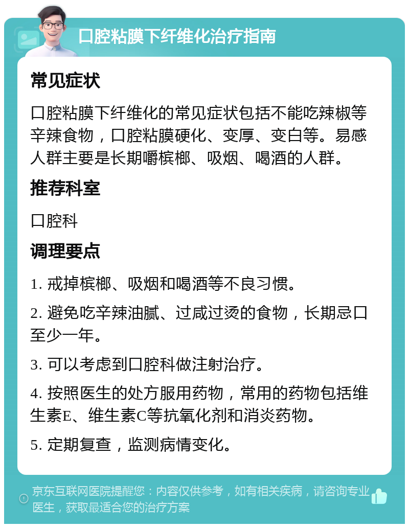 口腔粘膜下纤维化治疗指南 常见症状 口腔粘膜下纤维化的常见症状包括不能吃辣椒等辛辣食物，口腔粘膜硬化、变厚、变白等。易感人群主要是长期嚼槟榔、吸烟、喝酒的人群。 推荐科室 口腔科 调理要点 1. 戒掉槟榔、吸烟和喝酒等不良习惯。 2. 避免吃辛辣油腻、过咸过烫的食物，长期忌口至少一年。 3. 可以考虑到口腔科做注射治疗。 4. 按照医生的处方服用药物，常用的药物包括维生素E、维生素C等抗氧化剂和消炎药物。 5. 定期复查，监测病情变化。