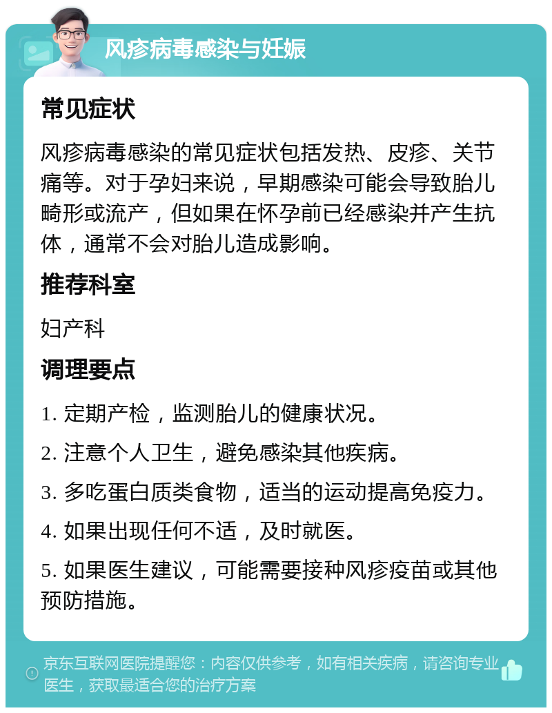 风疹病毒感染与妊娠 常见症状 风疹病毒感染的常见症状包括发热、皮疹、关节痛等。对于孕妇来说，早期感染可能会导致胎儿畸形或流产，但如果在怀孕前已经感染并产生抗体，通常不会对胎儿造成影响。 推荐科室 妇产科 调理要点 1. 定期产检，监测胎儿的健康状况。 2. 注意个人卫生，避免感染其他疾病。 3. 多吃蛋白质类食物，适当的运动提高免疫力。 4. 如果出现任何不适，及时就医。 5. 如果医生建议，可能需要接种风疹疫苗或其他预防措施。