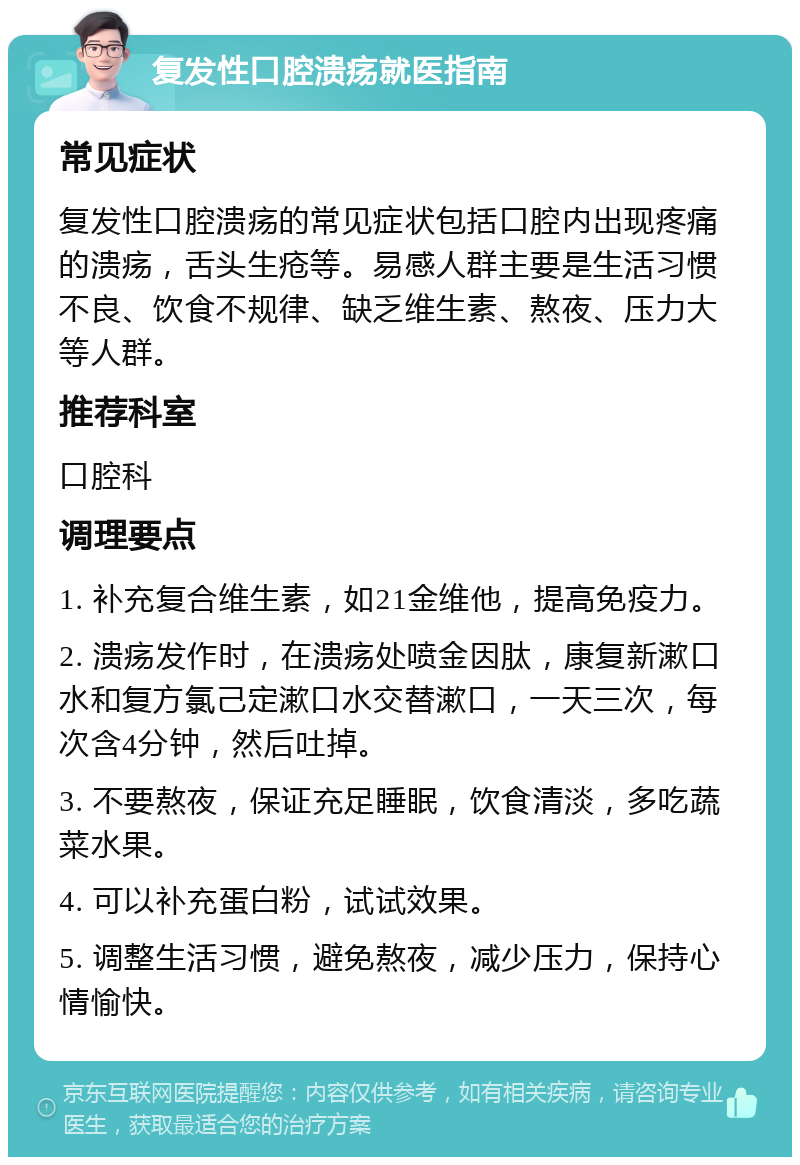 复发性口腔溃疡就医指南 常见症状 复发性口腔溃疡的常见症状包括口腔内出现疼痛的溃疡，舌头生疮等。易感人群主要是生活习惯不良、饮食不规律、缺乏维生素、熬夜、压力大等人群。 推荐科室 口腔科 调理要点 1. 补充复合维生素，如21金维他，提高免疫力。 2. 溃疡发作时，在溃疡处喷金因肽，康复新漱口水和复方氯己定漱口水交替漱口，一天三次，每次含4分钟，然后吐掉。 3. 不要熬夜，保证充足睡眠，饮食清淡，多吃蔬菜水果。 4. 可以补充蛋白粉，试试效果。 5. 调整生活习惯，避免熬夜，减少压力，保持心情愉快。