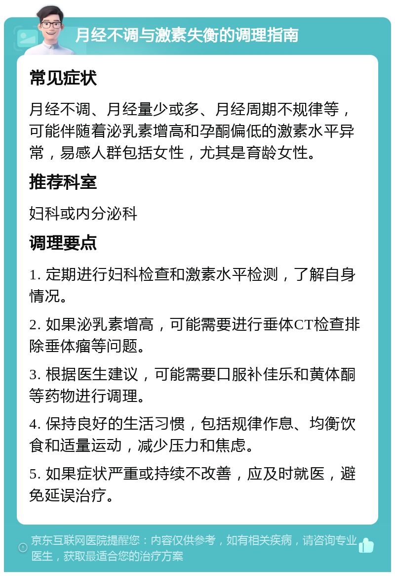 月经不调与激素失衡的调理指南 常见症状 月经不调、月经量少或多、月经周期不规律等，可能伴随着泌乳素增高和孕酮偏低的激素水平异常，易感人群包括女性，尤其是育龄女性。 推荐科室 妇科或内分泌科 调理要点 1. 定期进行妇科检查和激素水平检测，了解自身情况。 2. 如果泌乳素增高，可能需要进行垂体CT检查排除垂体瘤等问题。 3. 根据医生建议，可能需要口服补佳乐和黄体酮等药物进行调理。 4. 保持良好的生活习惯，包括规律作息、均衡饮食和适量运动，减少压力和焦虑。 5. 如果症状严重或持续不改善，应及时就医，避免延误治疗。