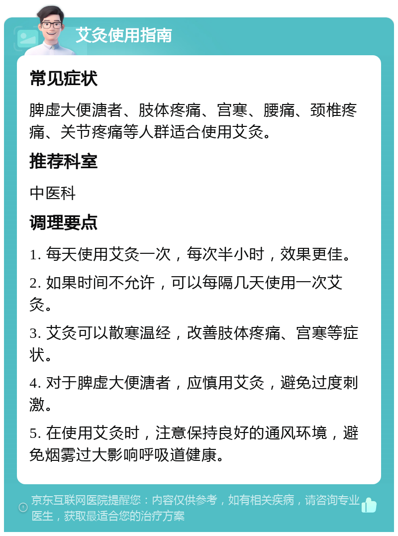 艾灸使用指南 常见症状 脾虚大便溏者、肢体疼痛、宫寒、腰痛、颈椎疼痛、关节疼痛等人群适合使用艾灸。 推荐科室 中医科 调理要点 1. 每天使用艾灸一次，每次半小时，效果更佳。 2. 如果时间不允许，可以每隔几天使用一次艾灸。 3. 艾灸可以散寒温经，改善肢体疼痛、宫寒等症状。 4. 对于脾虚大便溏者，应慎用艾灸，避免过度刺激。 5. 在使用艾灸时，注意保持良好的通风环境，避免烟雾过大影响呼吸道健康。