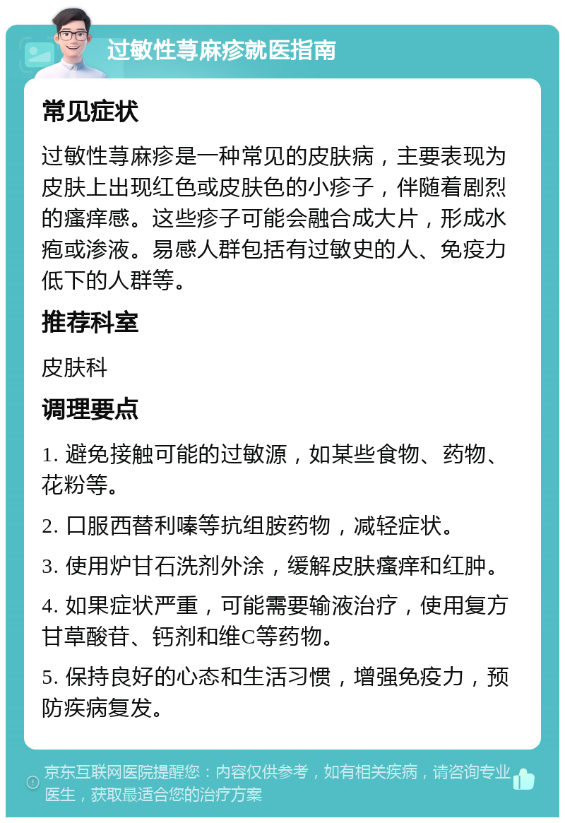 过敏性荨麻疹就医指南 常见症状 过敏性荨麻疹是一种常见的皮肤病，主要表现为皮肤上出现红色或皮肤色的小疹子，伴随着剧烈的瘙痒感。这些疹子可能会融合成大片，形成水疱或渗液。易感人群包括有过敏史的人、免疫力低下的人群等。 推荐科室 皮肤科 调理要点 1. 避免接触可能的过敏源，如某些食物、药物、花粉等。 2. 口服西替利嗪等抗组胺药物，减轻症状。 3. 使用炉甘石洗剂外涂，缓解皮肤瘙痒和红肿。 4. 如果症状严重，可能需要输液治疗，使用复方甘草酸苷、钙剂和维C等药物。 5. 保持良好的心态和生活习惯，增强免疫力，预防疾病复发。