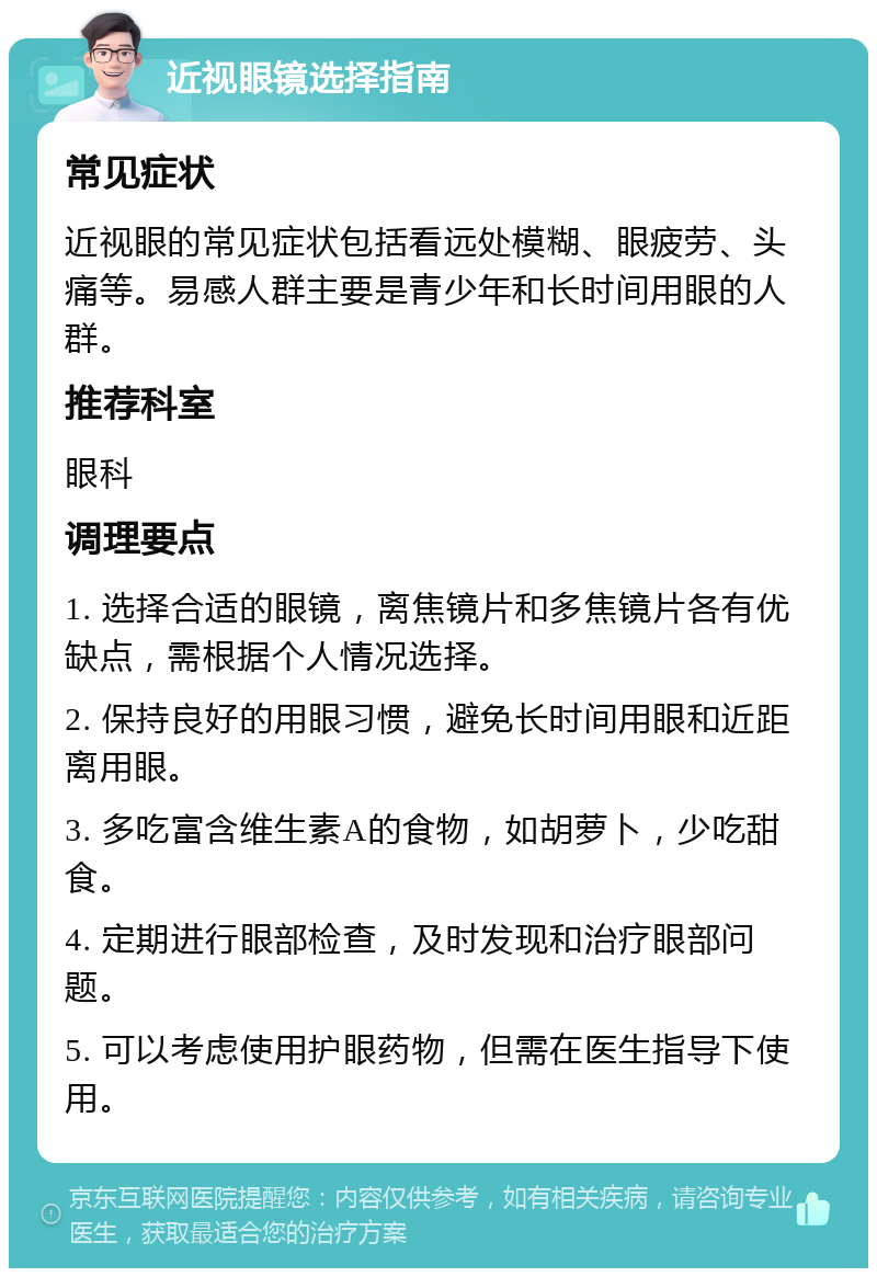 近视眼镜选择指南 常见症状 近视眼的常见症状包括看远处模糊、眼疲劳、头痛等。易感人群主要是青少年和长时间用眼的人群。 推荐科室 眼科 调理要点 1. 选择合适的眼镜，离焦镜片和多焦镜片各有优缺点，需根据个人情况选择。 2. 保持良好的用眼习惯，避免长时间用眼和近距离用眼。 3. 多吃富含维生素A的食物，如胡萝卜，少吃甜食。 4. 定期进行眼部检查，及时发现和治疗眼部问题。 5. 可以考虑使用护眼药物，但需在医生指导下使用。