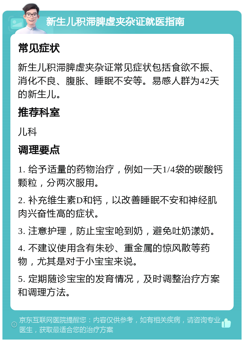 新生儿积滞脾虚夹杂证就医指南 常见症状 新生儿积滞脾虚夹杂证常见症状包括食欲不振、消化不良、腹胀、睡眠不安等。易感人群为42天的新生儿。 推荐科室 儿科 调理要点 1. 给予适量的药物治疗，例如一天1/4袋的碳酸钙颗粒，分两次服用。 2. 补充维生素D和钙，以改善睡眠不安和神经肌肉兴奋性高的症状。 3. 注意护理，防止宝宝呛到奶，避免吐奶漾奶。 4. 不建议使用含有朱砂、重金属的惊风散等药物，尤其是对于小宝宝来说。 5. 定期随诊宝宝的发育情况，及时调整治疗方案和调理方法。