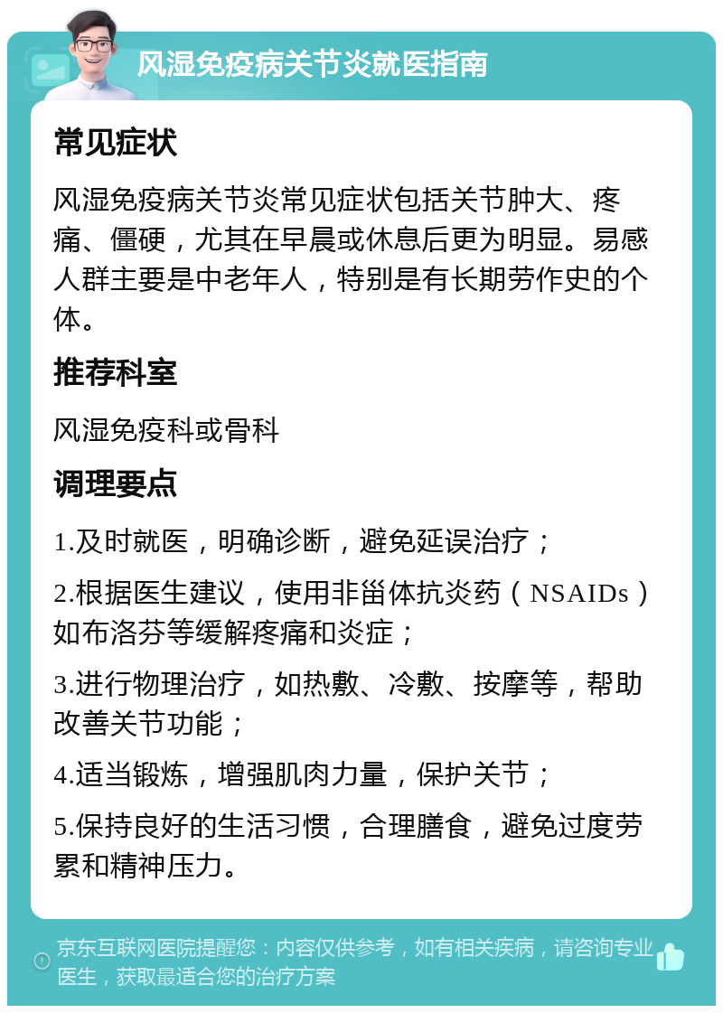 风湿免疫病关节炎就医指南 常见症状 风湿免疫病关节炎常见症状包括关节肿大、疼痛、僵硬，尤其在早晨或休息后更为明显。易感人群主要是中老年人，特别是有长期劳作史的个体。 推荐科室 风湿免疫科或骨科 调理要点 1.及时就医，明确诊断，避免延误治疗； 2.根据医生建议，使用非甾体抗炎药（NSAIDs）如布洛芬等缓解疼痛和炎症； 3.进行物理治疗，如热敷、冷敷、按摩等，帮助改善关节功能； 4.适当锻炼，增强肌肉力量，保护关节； 5.保持良好的生活习惯，合理膳食，避免过度劳累和精神压力。