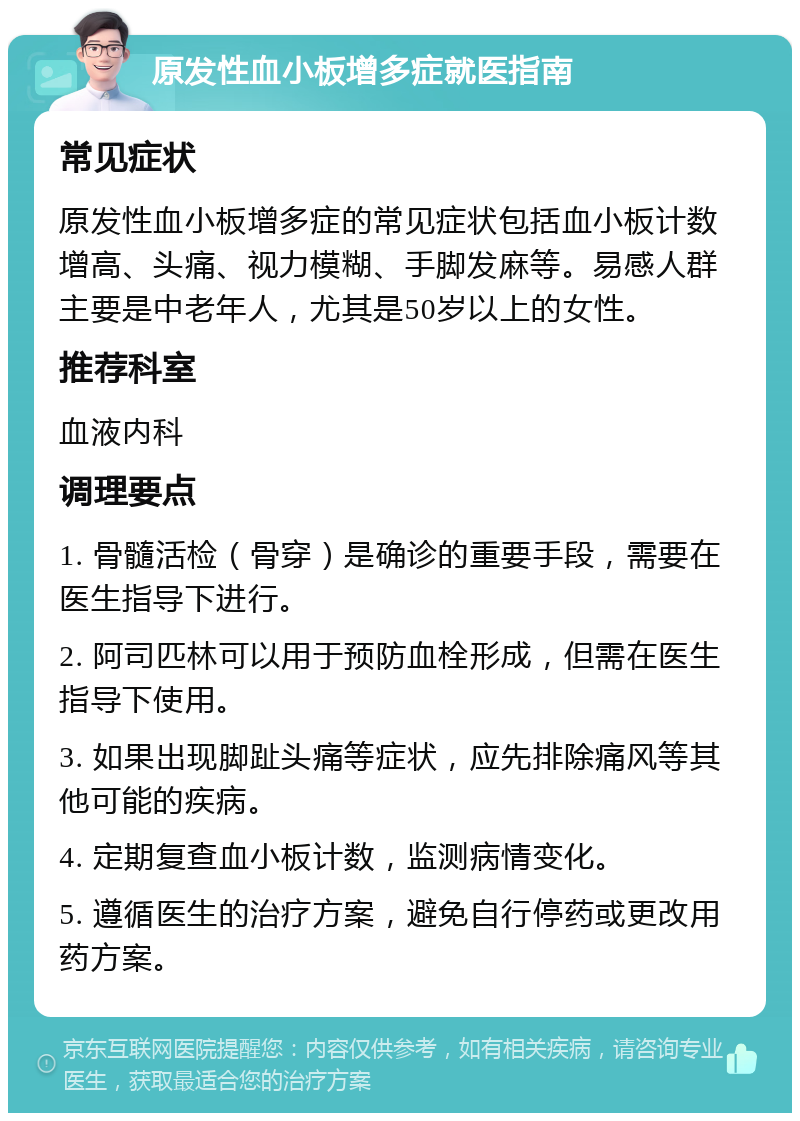 原发性血小板增多症就医指南 常见症状 原发性血小板增多症的常见症状包括血小板计数增高、头痛、视力模糊、手脚发麻等。易感人群主要是中老年人，尤其是50岁以上的女性。 推荐科室 血液内科 调理要点 1. 骨髓活检（骨穿）是确诊的重要手段，需要在医生指导下进行。 2. 阿司匹林可以用于预防血栓形成，但需在医生指导下使用。 3. 如果出现脚趾头痛等症状，应先排除痛风等其他可能的疾病。 4. 定期复查血小板计数，监测病情变化。 5. 遵循医生的治疗方案，避免自行停药或更改用药方案。