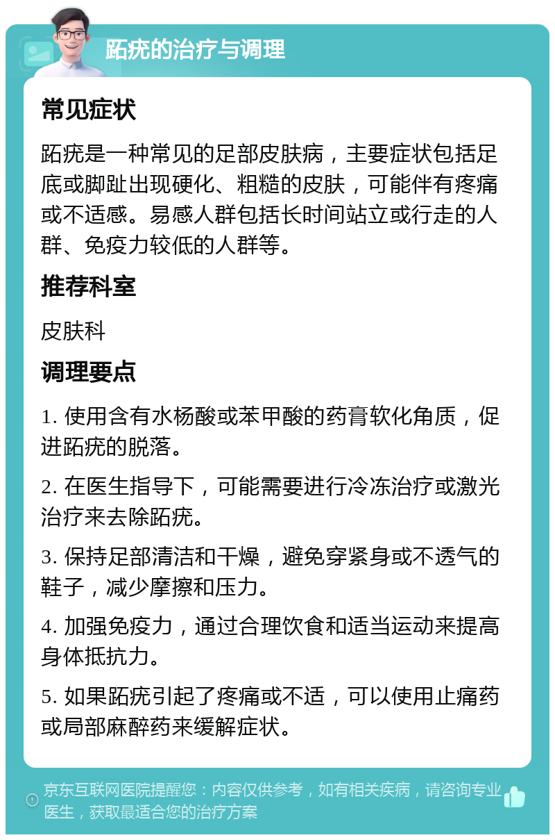 跖疣的治疗与调理 常见症状 跖疣是一种常见的足部皮肤病，主要症状包括足底或脚趾出现硬化、粗糙的皮肤，可能伴有疼痛或不适感。易感人群包括长时间站立或行走的人群、免疫力较低的人群等。 推荐科室 皮肤科 调理要点 1. 使用含有水杨酸或苯甲酸的药膏软化角质，促进跖疣的脱落。 2. 在医生指导下，可能需要进行冷冻治疗或激光治疗来去除跖疣。 3. 保持足部清洁和干燥，避免穿紧身或不透气的鞋子，减少摩擦和压力。 4. 加强免疫力，通过合理饮食和适当运动来提高身体抵抗力。 5. 如果跖疣引起了疼痛或不适，可以使用止痛药或局部麻醉药来缓解症状。