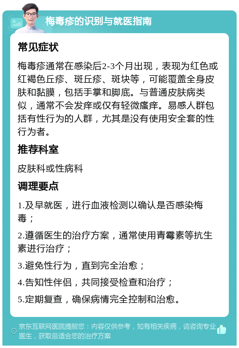 梅毒疹的识别与就医指南 常见症状 梅毒疹通常在感染后2-3个月出现，表现为红色或红褐色丘疹、斑丘疹、斑块等，可能覆盖全身皮肤和黏膜，包括手掌和脚底。与普通皮肤病类似，通常不会发痒或仅有轻微瘙痒。易感人群包括有性行为的人群，尤其是没有使用安全套的性行为者。 推荐科室 皮肤科或性病科 调理要点 1.及早就医，进行血液检测以确认是否感染梅毒； 2.遵循医生的治疗方案，通常使用青霉素等抗生素进行治疗； 3.避免性行为，直到完全治愈； 4.告知性伴侣，共同接受检查和治疗； 5.定期复查，确保病情完全控制和治愈。