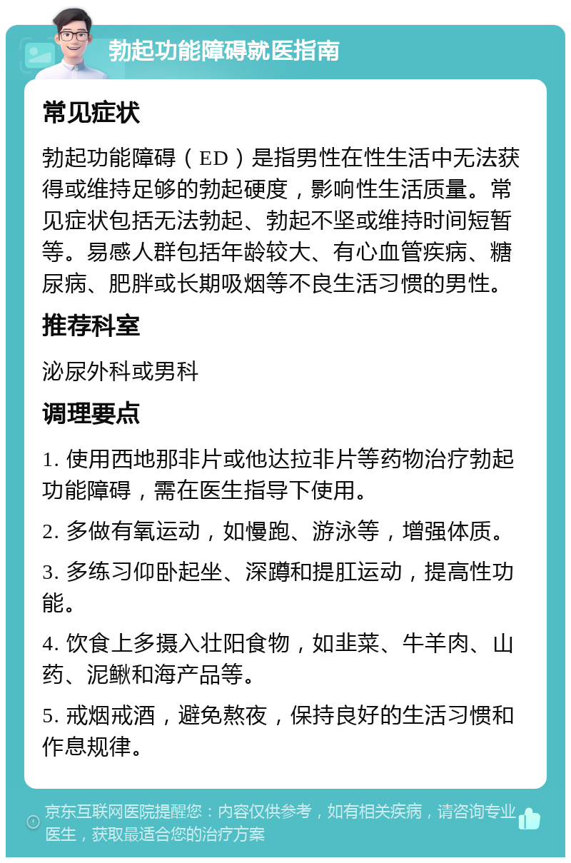 勃起功能障碍就医指南 常见症状 勃起功能障碍（ED）是指男性在性生活中无法获得或维持足够的勃起硬度，影响性生活质量。常见症状包括无法勃起、勃起不坚或维持时间短暂等。易感人群包括年龄较大、有心血管疾病、糖尿病、肥胖或长期吸烟等不良生活习惯的男性。 推荐科室 泌尿外科或男科 调理要点 1. 使用西地那非片或他达拉非片等药物治疗勃起功能障碍，需在医生指导下使用。 2. 多做有氧运动，如慢跑、游泳等，增强体质。 3. 多练习仰卧起坐、深蹲和提肛运动，提高性功能。 4. 饮食上多摄入壮阳食物，如韭菜、牛羊肉、山药、泥鳅和海产品等。 5. 戒烟戒酒，避免熬夜，保持良好的生活习惯和作息规律。