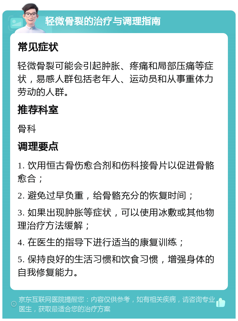 轻微骨裂的治疗与调理指南 常见症状 轻微骨裂可能会引起肿胀、疼痛和局部压痛等症状，易感人群包括老年人、运动员和从事重体力劳动的人群。 推荐科室 骨科 调理要点 1. 饮用恒古骨伤愈合剂和伤科接骨片以促进骨骼愈合； 2. 避免过早负重，给骨骼充分的恢复时间； 3. 如果出现肿胀等症状，可以使用冰敷或其他物理治疗方法缓解； 4. 在医生的指导下进行适当的康复训练； 5. 保持良好的生活习惯和饮食习惯，增强身体的自我修复能力。