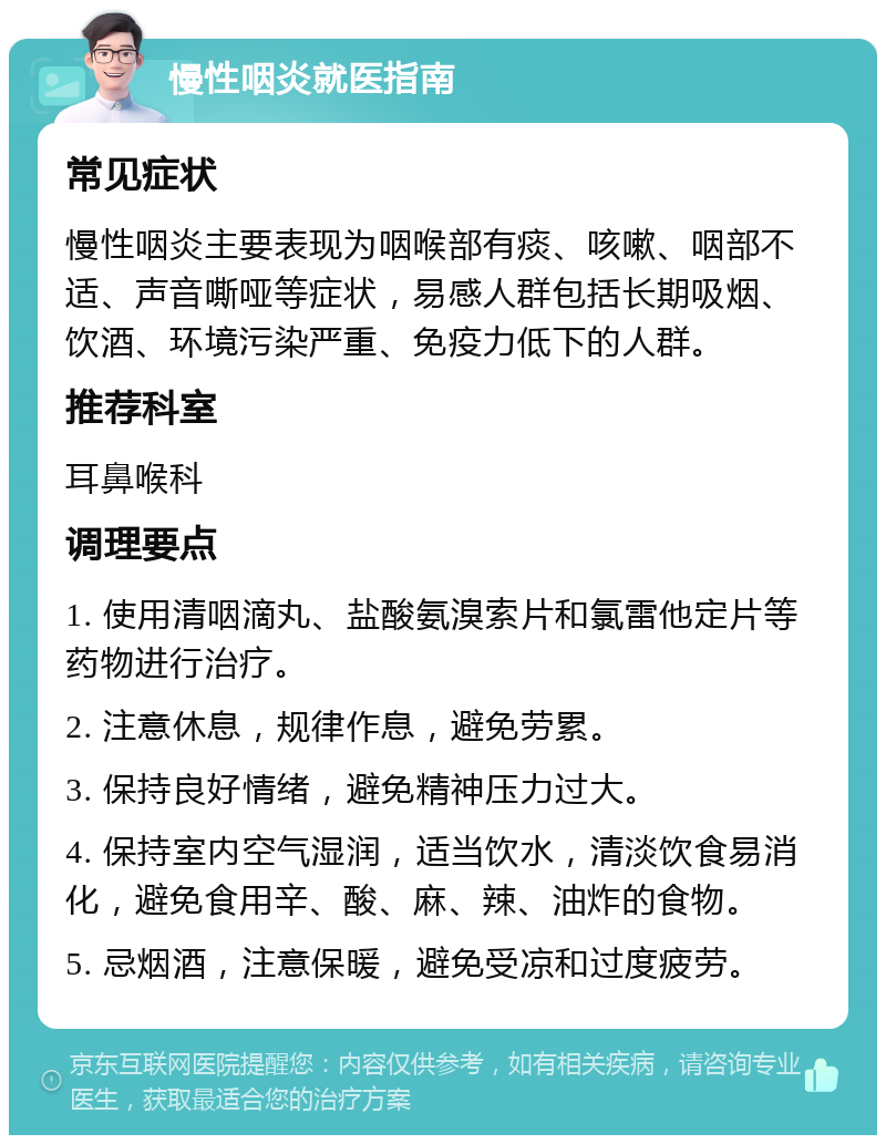 慢性咽炎就医指南 常见症状 慢性咽炎主要表现为咽喉部有痰、咳嗽、咽部不适、声音嘶哑等症状，易感人群包括长期吸烟、饮酒、环境污染严重、免疫力低下的人群。 推荐科室 耳鼻喉科 调理要点 1. 使用清咽滴丸、盐酸氨溴索片和氯雷他定片等药物进行治疗。 2. 注意休息，规律作息，避免劳累。 3. 保持良好情绪，避免精神压力过大。 4. 保持室内空气湿润，适当饮水，清淡饮食易消化，避免食用辛、酸、麻、辣、油炸的食物。 5. 忌烟酒，注意保暖，避免受凉和过度疲劳。