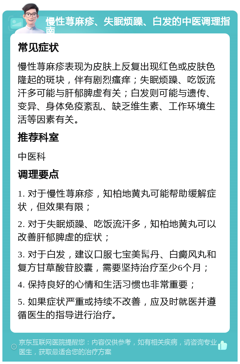 慢性荨麻疹、失眠烦躁、白发的中医调理指南 常见症状 慢性荨麻疹表现为皮肤上反复出现红色或皮肤色隆起的斑块，伴有剧烈瘙痒；失眠烦躁、吃饭流汗多可能与肝郁脾虚有关；白发则可能与遗传、变异、身体免疫紊乱、缺乏维生素、工作环境生活等因素有关。 推荐科室 中医科 调理要点 1. 对于慢性荨麻疹，知柏地黄丸可能帮助缓解症状，但效果有限； 2. 对于失眠烦躁、吃饭流汗多，知柏地黄丸可以改善肝郁脾虚的症状； 3. 对于白发，建议口服七宝美髯丹、白癜风丸和复方甘草酸苷胶囊，需要坚持治疗至少6个月； 4. 保持良好的心情和生活习惯也非常重要； 5. 如果症状严重或持续不改善，应及时就医并遵循医生的指导进行治疗。