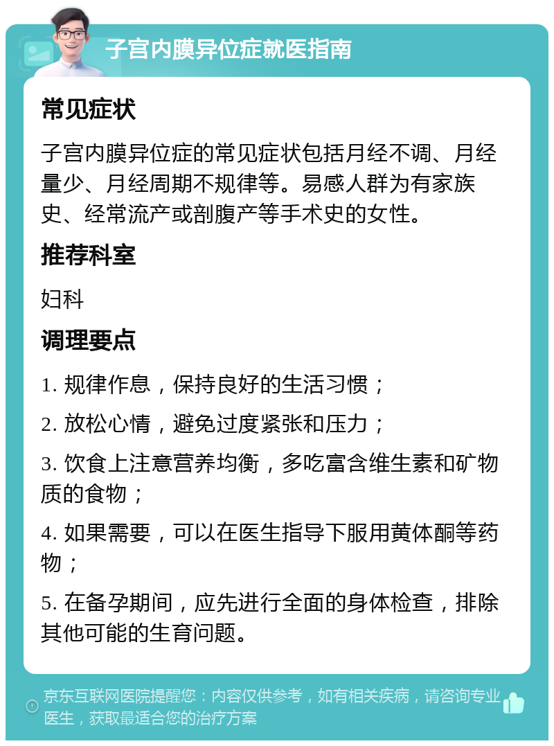 子宫内膜异位症就医指南 常见症状 子宫内膜异位症的常见症状包括月经不调、月经量少、月经周期不规律等。易感人群为有家族史、经常流产或剖腹产等手术史的女性。 推荐科室 妇科 调理要点 1. 规律作息，保持良好的生活习惯； 2. 放松心情，避免过度紧张和压力； 3. 饮食上注意营养均衡，多吃富含维生素和矿物质的食物； 4. 如果需要，可以在医生指导下服用黄体酮等药物； 5. 在备孕期间，应先进行全面的身体检查，排除其他可能的生育问题。