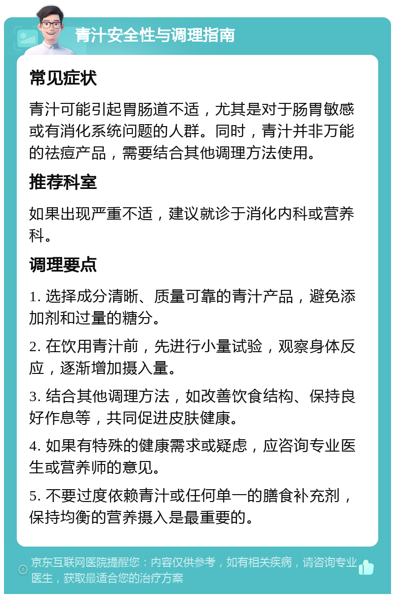 青汁安全性与调理指南 常见症状 青汁可能引起胃肠道不适，尤其是对于肠胃敏感或有消化系统问题的人群。同时，青汁并非万能的祛痘产品，需要结合其他调理方法使用。 推荐科室 如果出现严重不适，建议就诊于消化内科或营养科。 调理要点 1. 选择成分清晰、质量可靠的青汁产品，避免添加剂和过量的糖分。 2. 在饮用青汁前，先进行小量试验，观察身体反应，逐渐增加摄入量。 3. 结合其他调理方法，如改善饮食结构、保持良好作息等，共同促进皮肤健康。 4. 如果有特殊的健康需求或疑虑，应咨询专业医生或营养师的意见。 5. 不要过度依赖青汁或任何单一的膳食补充剂，保持均衡的营养摄入是最重要的。