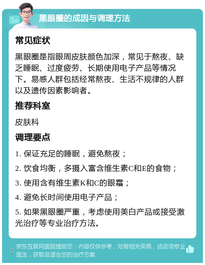 黑眼圈的成因与调理方法 常见症状 黑眼圈是指眼周皮肤颜色加深，常见于熬夜、缺乏睡眠、过度疲劳、长期使用电子产品等情况下。易感人群包括经常熬夜、生活不规律的人群以及遗传因素影响者。 推荐科室 皮肤科 调理要点 1. 保证充足的睡眠，避免熬夜； 2. 饮食均衡，多摄入富含维生素C和E的食物； 3. 使用含有维生素K和C的眼霜； 4. 避免长时间使用电子产品； 5. 如果黑眼圈严重，考虑使用美白产品或接受激光治疗等专业治疗方法。