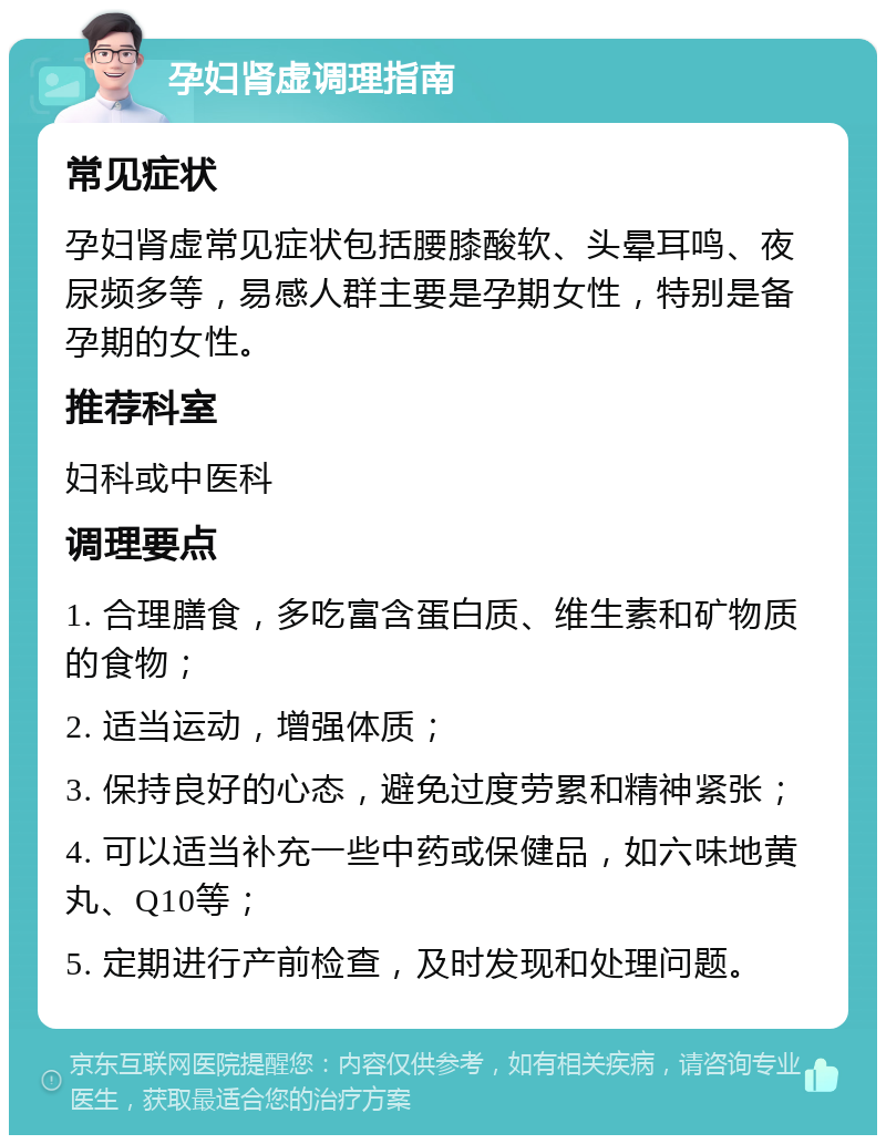 孕妇肾虚调理指南 常见症状 孕妇肾虚常见症状包括腰膝酸软、头晕耳鸣、夜尿频多等，易感人群主要是孕期女性，特别是备孕期的女性。 推荐科室 妇科或中医科 调理要点 1. 合理膳食，多吃富含蛋白质、维生素和矿物质的食物； 2. 适当运动，增强体质； 3. 保持良好的心态，避免过度劳累和精神紧张； 4. 可以适当补充一些中药或保健品，如六味地黄丸、Q10等； 5. 定期进行产前检查，及时发现和处理问题。