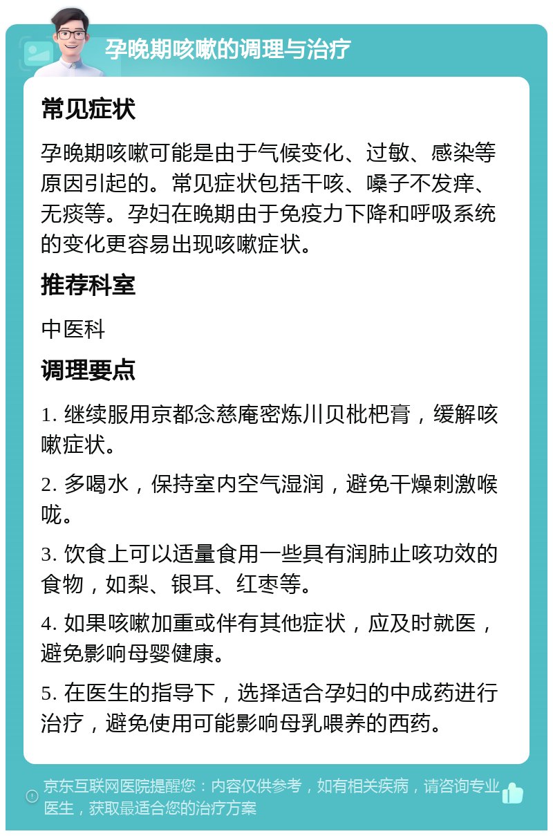 孕晚期咳嗽的调理与治疗 常见症状 孕晚期咳嗽可能是由于气候变化、过敏、感染等原因引起的。常见症状包括干咳、嗓子不发痒、无痰等。孕妇在晚期由于免疫力下降和呼吸系统的变化更容易出现咳嗽症状。 推荐科室 中医科 调理要点 1. 继续服用京都念慈庵密炼川贝枇杷膏，缓解咳嗽症状。 2. 多喝水，保持室内空气湿润，避免干燥刺激喉咙。 3. 饮食上可以适量食用一些具有润肺止咳功效的食物，如梨、银耳、红枣等。 4. 如果咳嗽加重或伴有其他症状，应及时就医，避免影响母婴健康。 5. 在医生的指导下，选择适合孕妇的中成药进行治疗，避免使用可能影响母乳喂养的西药。