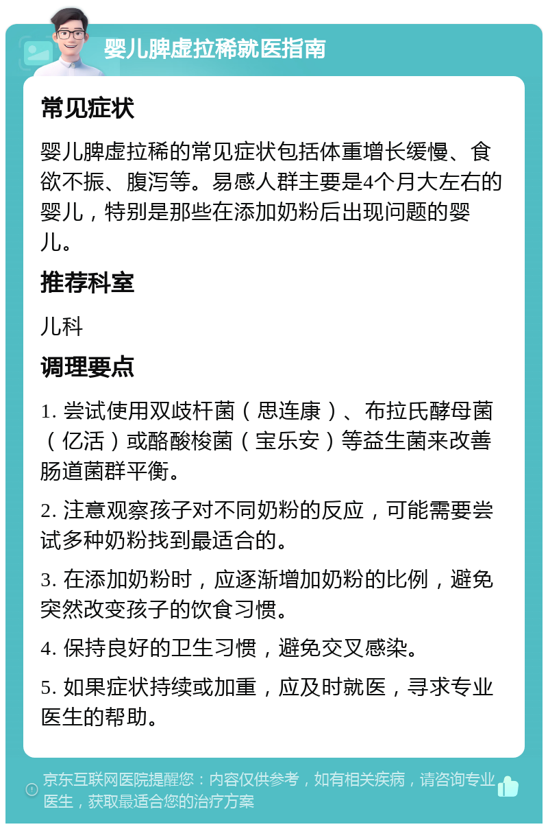 婴儿脾虚拉稀就医指南 常见症状 婴儿脾虚拉稀的常见症状包括体重增长缓慢、食欲不振、腹泻等。易感人群主要是4个月大左右的婴儿，特别是那些在添加奶粉后出现问题的婴儿。 推荐科室 儿科 调理要点 1. 尝试使用双歧杆菌（思连康）、布拉氏酵母菌（亿活）或酪酸梭菌（宝乐安）等益生菌来改善肠道菌群平衡。 2. 注意观察孩子对不同奶粉的反应，可能需要尝试多种奶粉找到最适合的。 3. 在添加奶粉时，应逐渐增加奶粉的比例，避免突然改变孩子的饮食习惯。 4. 保持良好的卫生习惯，避免交叉感染。 5. 如果症状持续或加重，应及时就医，寻求专业医生的帮助。