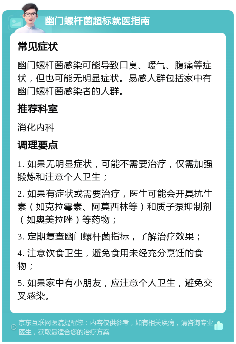 幽门螺杆菌超标就医指南 常见症状 幽门螺杆菌感染可能导致口臭、嗳气、腹痛等症状，但也可能无明显症状。易感人群包括家中有幽门螺杆菌感染者的人群。 推荐科室 消化内科 调理要点 1. 如果无明显症状，可能不需要治疗，仅需加强锻炼和注意个人卫生； 2. 如果有症状或需要治疗，医生可能会开具抗生素（如克拉霉素、阿莫西林等）和质子泵抑制剂（如奥美拉唑）等药物； 3. 定期复查幽门螺杆菌指标，了解治疗效果； 4. 注意饮食卫生，避免食用未经充分烹饪的食物； 5. 如果家中有小朋友，应注意个人卫生，避免交叉感染。