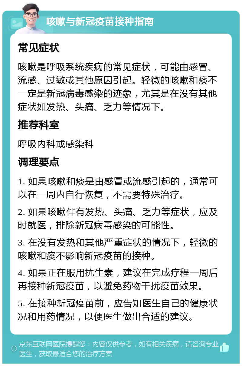 咳嗽与新冠疫苗接种指南 常见症状 咳嗽是呼吸系统疾病的常见症状，可能由感冒、流感、过敏或其他原因引起。轻微的咳嗽和痰不一定是新冠病毒感染的迹象，尤其是在没有其他症状如发热、头痛、乏力等情况下。 推荐科室 呼吸内科或感染科 调理要点 1. 如果咳嗽和痰是由感冒或流感引起的，通常可以在一周内自行恢复，不需要特殊治疗。 2. 如果咳嗽伴有发热、头痛、乏力等症状，应及时就医，排除新冠病毒感染的可能性。 3. 在没有发热和其他严重症状的情况下，轻微的咳嗽和痰不影响新冠疫苗的接种。 4. 如果正在服用抗生素，建议在完成疗程一周后再接种新冠疫苗，以避免药物干扰疫苗效果。 5. 在接种新冠疫苗前，应告知医生自己的健康状况和用药情况，以便医生做出合适的建议。