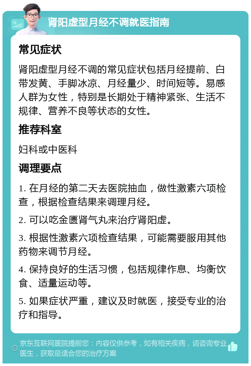 肾阳虚型月经不调就医指南 常见症状 肾阳虚型月经不调的常见症状包括月经提前、白带发黄、手脚冰凉、月经量少、时间短等。易感人群为女性，特别是长期处于精神紧张、生活不规律、营养不良等状态的女性。 推荐科室 妇科或中医科 调理要点 1. 在月经的第二天去医院抽血，做性激素六项检查，根据检查结果来调理月经。 2. 可以吃金匮肾气丸来治疗肾阳虚。 3. 根据性激素六项检查结果，可能需要服用其他药物来调节月经。 4. 保持良好的生活习惯，包括规律作息、均衡饮食、适量运动等。 5. 如果症状严重，建议及时就医，接受专业的治疗和指导。