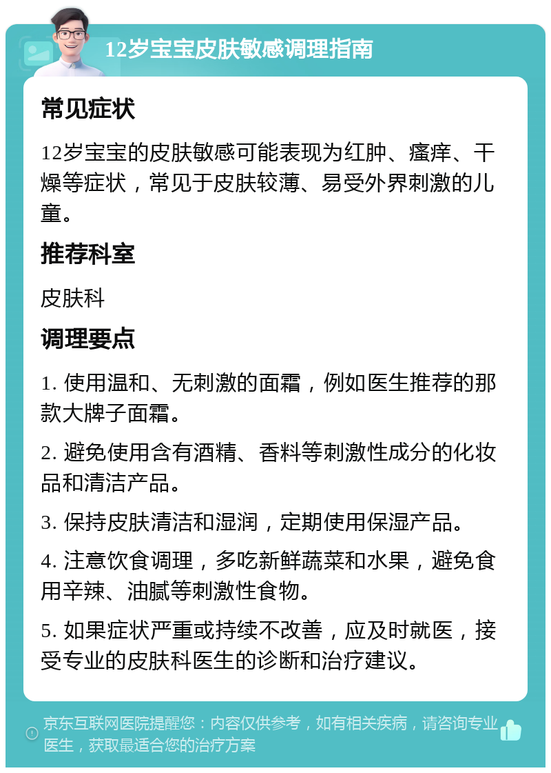 12岁宝宝皮肤敏感调理指南 常见症状 12岁宝宝的皮肤敏感可能表现为红肿、瘙痒、干燥等症状，常见于皮肤较薄、易受外界刺激的儿童。 推荐科室 皮肤科 调理要点 1. 使用温和、无刺激的面霜，例如医生推荐的那款大牌子面霜。 2. 避免使用含有酒精、香料等刺激性成分的化妆品和清洁产品。 3. 保持皮肤清洁和湿润，定期使用保湿产品。 4. 注意饮食调理，多吃新鲜蔬菜和水果，避免食用辛辣、油腻等刺激性食物。 5. 如果症状严重或持续不改善，应及时就医，接受专业的皮肤科医生的诊断和治疗建议。