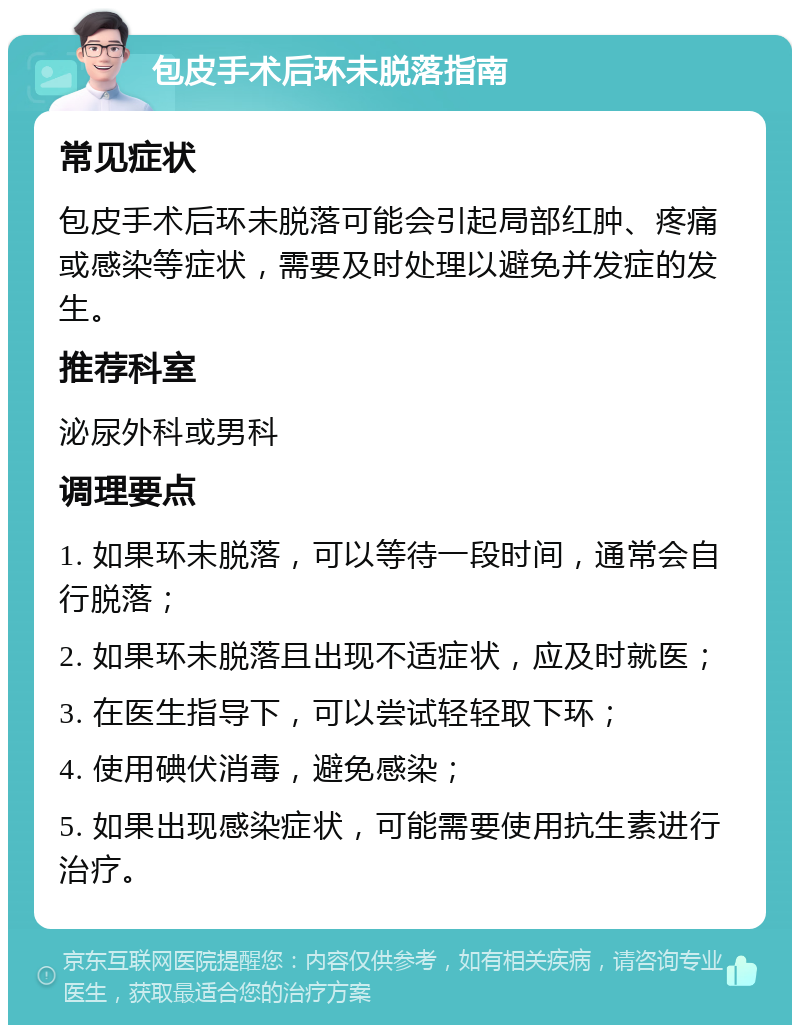 包皮手术后环未脱落指南 常见症状 包皮手术后环未脱落可能会引起局部红肿、疼痛或感染等症状，需要及时处理以避免并发症的发生。 推荐科室 泌尿外科或男科 调理要点 1. 如果环未脱落，可以等待一段时间，通常会自行脱落； 2. 如果环未脱落且出现不适症状，应及时就医； 3. 在医生指导下，可以尝试轻轻取下环； 4. 使用碘伏消毒，避免感染； 5. 如果出现感染症状，可能需要使用抗生素进行治疗。