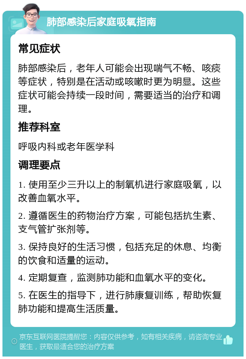 肺部感染后家庭吸氧指南 常见症状 肺部感染后，老年人可能会出现喘气不畅、咳痰等症状，特别是在活动或咳嗽时更为明显。这些症状可能会持续一段时间，需要适当的治疗和调理。 推荐科室 呼吸内科或老年医学科 调理要点 1. 使用至少三升以上的制氧机进行家庭吸氧，以改善血氧水平。 2. 遵循医生的药物治疗方案，可能包括抗生素、支气管扩张剂等。 3. 保持良好的生活习惯，包括充足的休息、均衡的饮食和适量的运动。 4. 定期复查，监测肺功能和血氧水平的变化。 5. 在医生的指导下，进行肺康复训练，帮助恢复肺功能和提高生活质量。