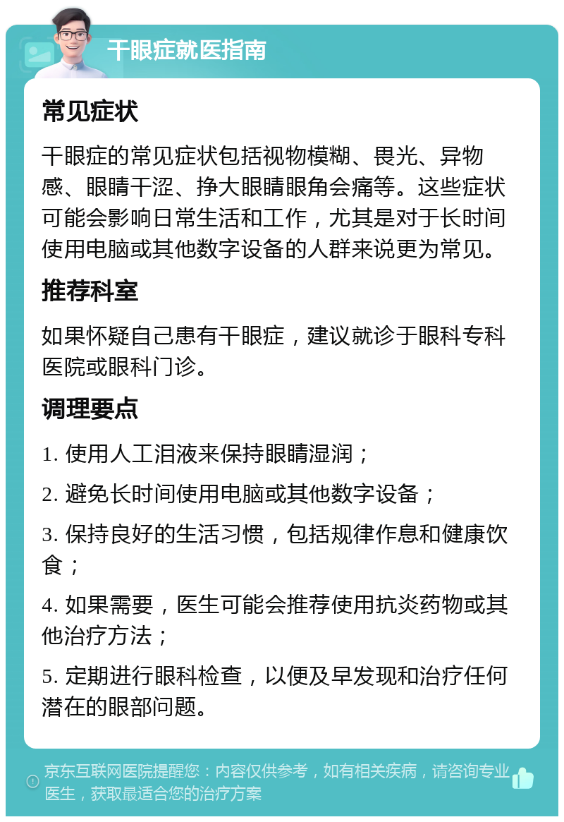 干眼症就医指南 常见症状 干眼症的常见症状包括视物模糊、畏光、异物感、眼睛干涩、挣大眼睛眼角会痛等。这些症状可能会影响日常生活和工作，尤其是对于长时间使用电脑或其他数字设备的人群来说更为常见。 推荐科室 如果怀疑自己患有干眼症，建议就诊于眼科专科医院或眼科门诊。 调理要点 1. 使用人工泪液来保持眼睛湿润； 2. 避免长时间使用电脑或其他数字设备； 3. 保持良好的生活习惯，包括规律作息和健康饮食； 4. 如果需要，医生可能会推荐使用抗炎药物或其他治疗方法； 5. 定期进行眼科检查，以便及早发现和治疗任何潜在的眼部问题。