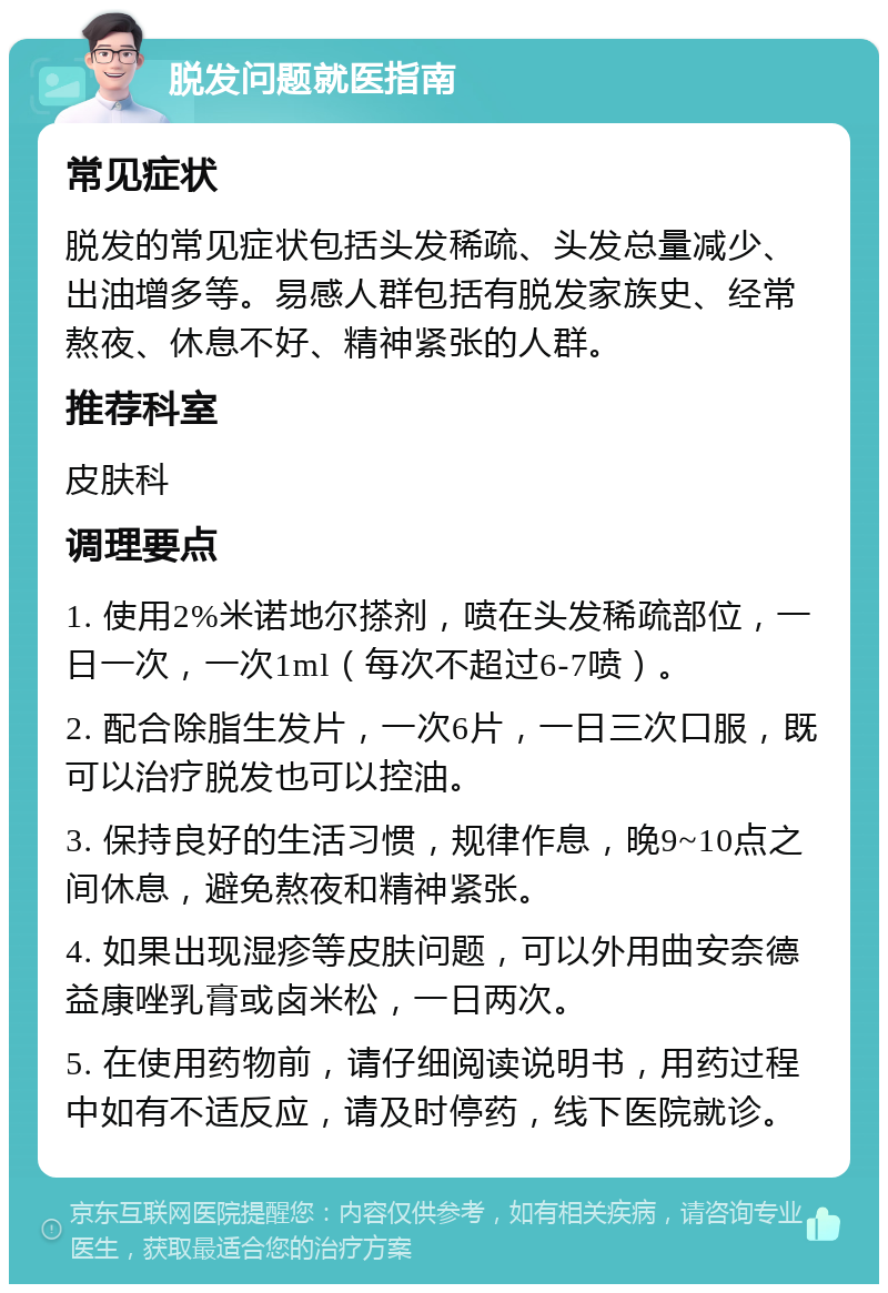 脱发问题就医指南 常见症状 脱发的常见症状包括头发稀疏、头发总量减少、出油增多等。易感人群包括有脱发家族史、经常熬夜、休息不好、精神紧张的人群。 推荐科室 皮肤科 调理要点 1. 使用2%米诺地尔搽剂，喷在头发稀疏部位，一日一次，一次1ml（每次不超过6-7喷）。 2. 配合除脂生发片，一次6片，一日三次口服，既可以治疗脱发也可以控油。 3. 保持良好的生活习惯，规律作息，晚9~10点之间休息，避免熬夜和精神紧张。 4. 如果出现湿疹等皮肤问题，可以外用曲安奈德益康唑乳膏或卤米松，一日两次。 5. 在使用药物前，请仔细阅读说明书，用药过程中如有不适反应，请及时停药，线下医院就诊。