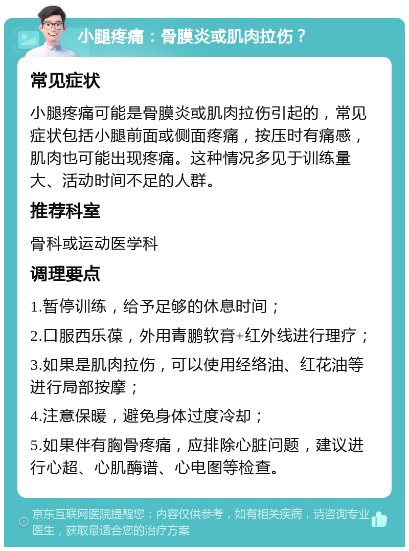 小腿疼痛：骨膜炎或肌肉拉伤？ 常见症状 小腿疼痛可能是骨膜炎或肌肉拉伤引起的，常见症状包括小腿前面或侧面疼痛，按压时有痛感，肌肉也可能出现疼痛。这种情况多见于训练量大、活动时间不足的人群。 推荐科室 骨科或运动医学科 调理要点 1.暂停训练，给予足够的休息时间； 2.口服西乐葆，外用青鹏软膏+红外线进行理疗； 3.如果是肌肉拉伤，可以使用经络油、红花油等进行局部按摩； 4.注意保暖，避免身体过度冷却； 5.如果伴有胸骨疼痛，应排除心脏问题，建议进行心超、心肌酶谱、心电图等检查。