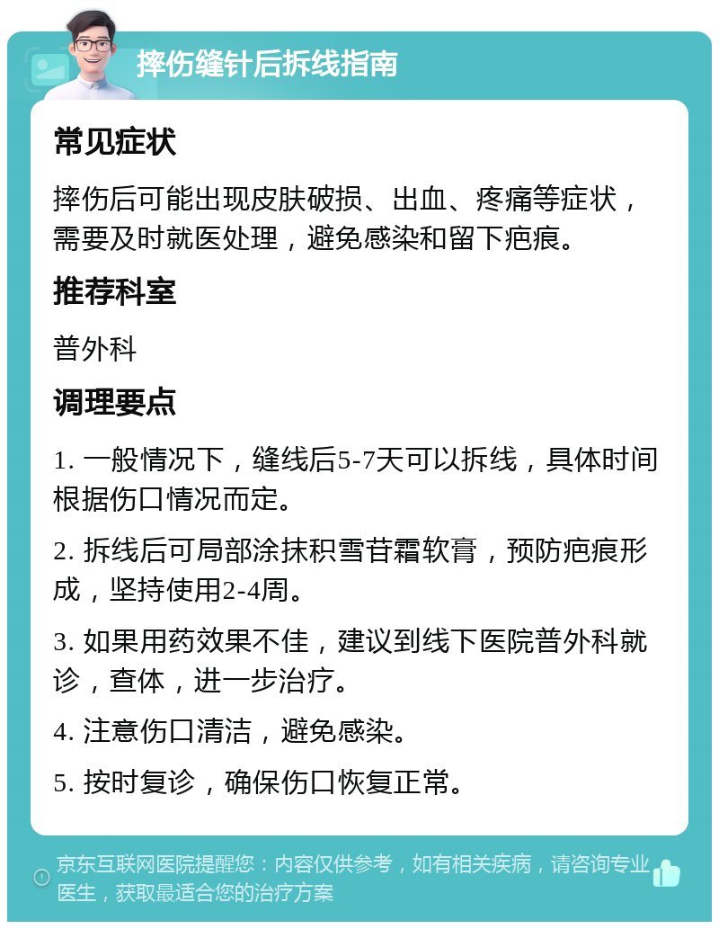 摔伤缝针后拆线指南 常见症状 摔伤后可能出现皮肤破损、出血、疼痛等症状，需要及时就医处理，避免感染和留下疤痕。 推荐科室 普外科 调理要点 1. 一般情况下，缝线后5-7天可以拆线，具体时间根据伤口情况而定。 2. 拆线后可局部涂抹积雪苷霜软膏，预防疤痕形成，坚持使用2-4周。 3. 如果用药效果不佳，建议到线下医院普外科就诊，查体，进一步治疗。 4. 注意伤口清洁，避免感染。 5. 按时复诊，确保伤口恢复正常。