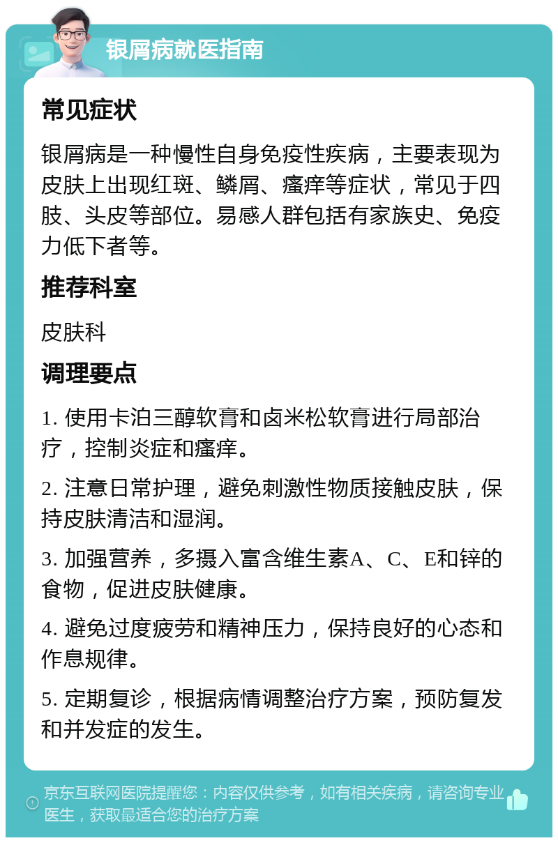 银屑病就医指南 常见症状 银屑病是一种慢性自身免疫性疾病，主要表现为皮肤上出现红斑、鳞屑、瘙痒等症状，常见于四肢、头皮等部位。易感人群包括有家族史、免疫力低下者等。 推荐科室 皮肤科 调理要点 1. 使用卡泊三醇软膏和卤米松软膏进行局部治疗，控制炎症和瘙痒。 2. 注意日常护理，避免刺激性物质接触皮肤，保持皮肤清洁和湿润。 3. 加强营养，多摄入富含维生素A、C、E和锌的食物，促进皮肤健康。 4. 避免过度疲劳和精神压力，保持良好的心态和作息规律。 5. 定期复诊，根据病情调整治疗方案，预防复发和并发症的发生。