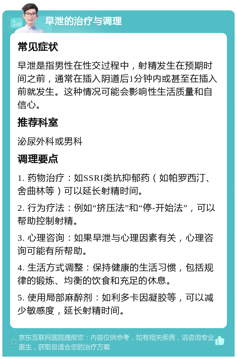 早泄的治疗与调理 常见症状 早泄是指男性在性交过程中，射精发生在预期时间之前，通常在插入阴道后1分钟内或甚至在插入前就发生。这种情况可能会影响性生活质量和自信心。 推荐科室 泌尿外科或男科 调理要点 1. 药物治疗：如SSRI类抗抑郁药（如帕罗西汀、舍曲林等）可以延长射精时间。 2. 行为疗法：例如“挤压法”和“停-开始法”，可以帮助控制射精。 3. 心理咨询：如果早泄与心理因素有关，心理咨询可能有所帮助。 4. 生活方式调整：保持健康的生活习惯，包括规律的锻炼、均衡的饮食和充足的休息。 5. 使用局部麻醉剂：如利多卡因凝胶等，可以减少敏感度，延长射精时间。