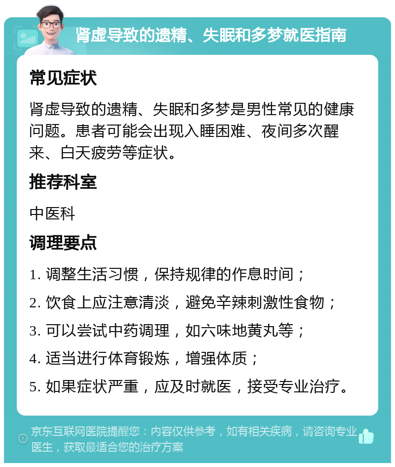 肾虚导致的遗精、失眠和多梦就医指南 常见症状 肾虚导致的遗精、失眠和多梦是男性常见的健康问题。患者可能会出现入睡困难、夜间多次醒来、白天疲劳等症状。 推荐科室 中医科 调理要点 1. 调整生活习惯，保持规律的作息时间； 2. 饮食上应注意清淡，避免辛辣刺激性食物； 3. 可以尝试中药调理，如六味地黄丸等； 4. 适当进行体育锻炼，增强体质； 5. 如果症状严重，应及时就医，接受专业治疗。