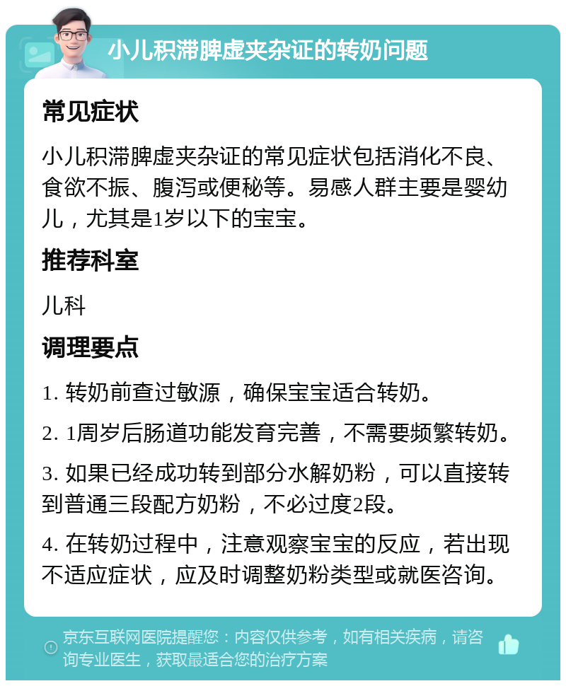 小儿积滞脾虚夹杂证的转奶问题 常见症状 小儿积滞脾虚夹杂证的常见症状包括消化不良、食欲不振、腹泻或便秘等。易感人群主要是婴幼儿，尤其是1岁以下的宝宝。 推荐科室 儿科 调理要点 1. 转奶前查过敏源，确保宝宝适合转奶。 2. 1周岁后肠道功能发育完善，不需要频繁转奶。 3. 如果已经成功转到部分水解奶粉，可以直接转到普通三段配方奶粉，不必过度2段。 4. 在转奶过程中，注意观察宝宝的反应，若出现不适应症状，应及时调整奶粉类型或就医咨询。