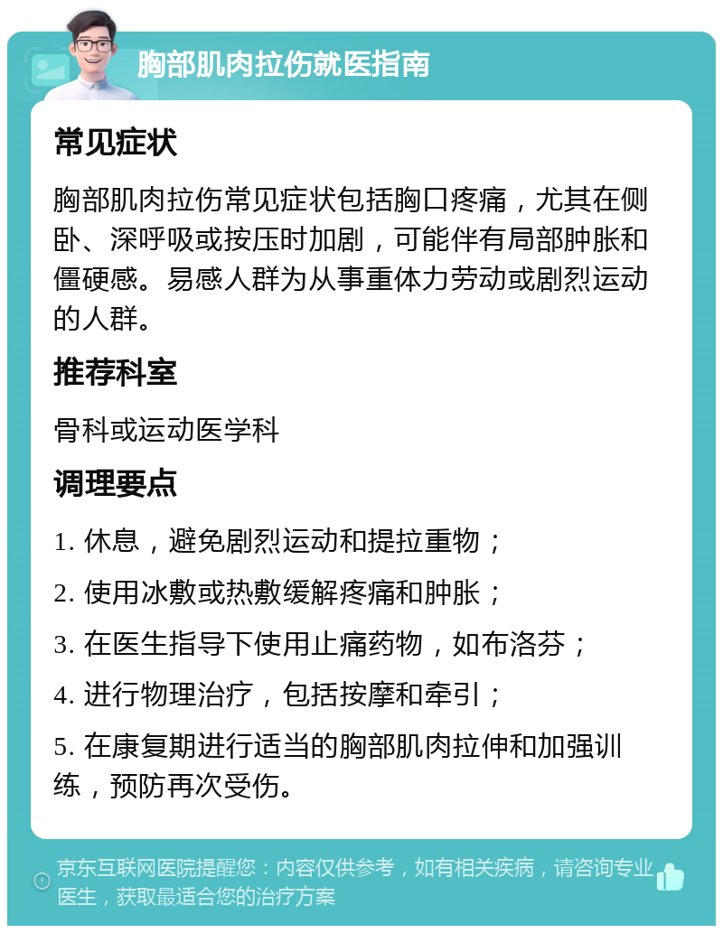 胸部肌肉拉伤就医指南 常见症状 胸部肌肉拉伤常见症状包括胸口疼痛，尤其在侧卧、深呼吸或按压时加剧，可能伴有局部肿胀和僵硬感。易感人群为从事重体力劳动或剧烈运动的人群。 推荐科室 骨科或运动医学科 调理要点 1. 休息，避免剧烈运动和提拉重物； 2. 使用冰敷或热敷缓解疼痛和肿胀； 3. 在医生指导下使用止痛药物，如布洛芬； 4. 进行物理治疗，包括按摩和牵引； 5. 在康复期进行适当的胸部肌肉拉伸和加强训练，预防再次受伤。