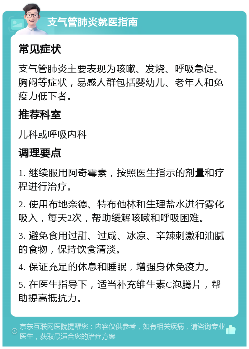 支气管肺炎就医指南 常见症状 支气管肺炎主要表现为咳嗽、发烧、呼吸急促、胸闷等症状，易感人群包括婴幼儿、老年人和免疫力低下者。 推荐科室 儿科或呼吸内科 调理要点 1. 继续服用阿奇霉素，按照医生指示的剂量和疗程进行治疗。 2. 使用布地奈德、特布他林和生理盐水进行雾化吸入，每天2次，帮助缓解咳嗽和呼吸困难。 3. 避免食用过甜、过咸、冰凉、辛辣刺激和油腻的食物，保持饮食清淡。 4. 保证充足的休息和睡眠，增强身体免疫力。 5. 在医生指导下，适当补充维生素C泡腾片，帮助提高抵抗力。