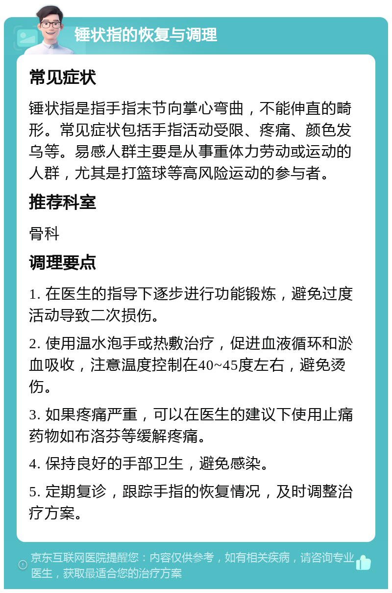 锤状指的恢复与调理 常见症状 锤状指是指手指末节向掌心弯曲，不能伸直的畸形。常见症状包括手指活动受限、疼痛、颜色发乌等。易感人群主要是从事重体力劳动或运动的人群，尤其是打篮球等高风险运动的参与者。 推荐科室 骨科 调理要点 1. 在医生的指导下逐步进行功能锻炼，避免过度活动导致二次损伤。 2. 使用温水泡手或热敷治疗，促进血液循环和淤血吸收，注意温度控制在40~45度左右，避免烫伤。 3. 如果疼痛严重，可以在医生的建议下使用止痛药物如布洛芬等缓解疼痛。 4. 保持良好的手部卫生，避免感染。 5. 定期复诊，跟踪手指的恢复情况，及时调整治疗方案。