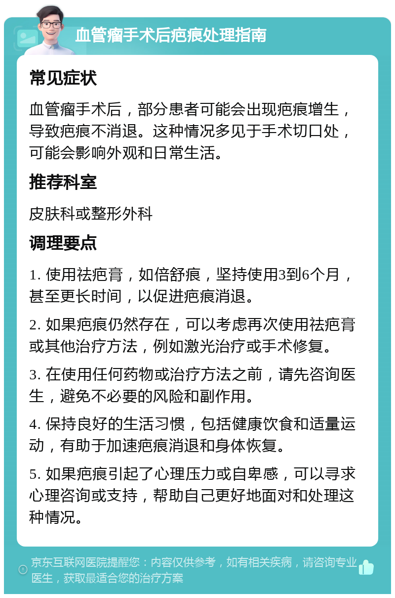 血管瘤手术后疤痕处理指南 常见症状 血管瘤手术后，部分患者可能会出现疤痕增生，导致疤痕不消退。这种情况多见于手术切口处，可能会影响外观和日常生活。 推荐科室 皮肤科或整形外科 调理要点 1. 使用祛疤膏，如倍舒痕，坚持使用3到6个月，甚至更长时间，以促进疤痕消退。 2. 如果疤痕仍然存在，可以考虑再次使用祛疤膏或其他治疗方法，例如激光治疗或手术修复。 3. 在使用任何药物或治疗方法之前，请先咨询医生，避免不必要的风险和副作用。 4. 保持良好的生活习惯，包括健康饮食和适量运动，有助于加速疤痕消退和身体恢复。 5. 如果疤痕引起了心理压力或自卑感，可以寻求心理咨询或支持，帮助自己更好地面对和处理这种情况。