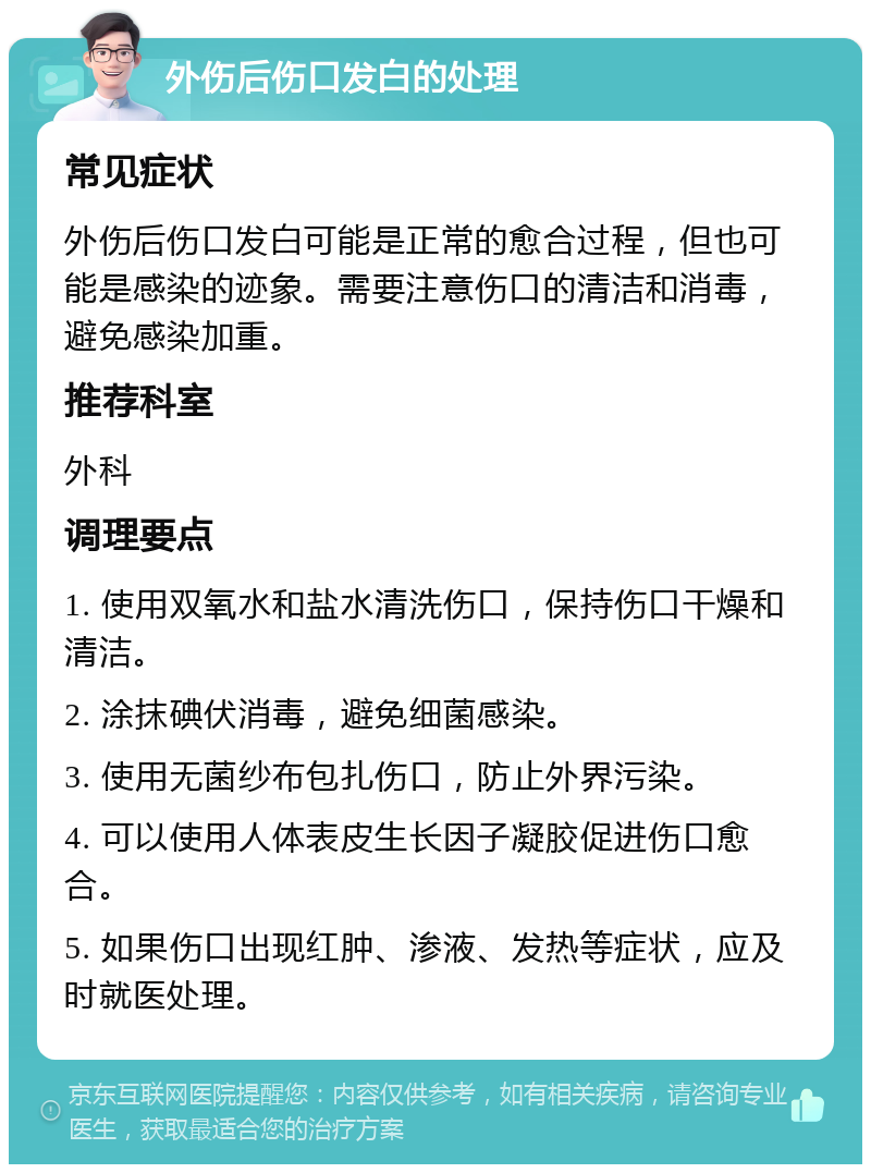 外伤后伤口发白的处理 常见症状 外伤后伤口发白可能是正常的愈合过程，但也可能是感染的迹象。需要注意伤口的清洁和消毒，避免感染加重。 推荐科室 外科 调理要点 1. 使用双氧水和盐水清洗伤口，保持伤口干燥和清洁。 2. 涂抹碘伏消毒，避免细菌感染。 3. 使用无菌纱布包扎伤口，防止外界污染。 4. 可以使用人体表皮生长因子凝胶促进伤口愈合。 5. 如果伤口出现红肿、渗液、发热等症状，应及时就医处理。