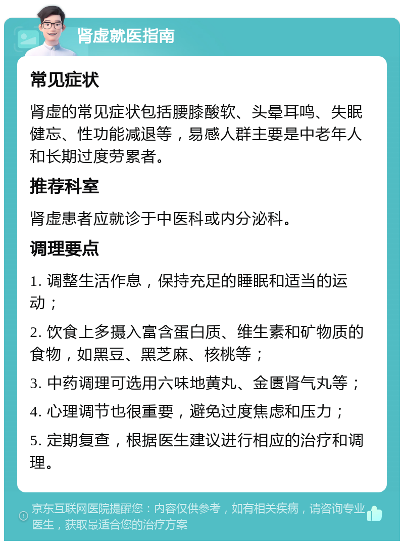 肾虚就医指南 常见症状 肾虚的常见症状包括腰膝酸软、头晕耳鸣、失眠健忘、性功能减退等，易感人群主要是中老年人和长期过度劳累者。 推荐科室 肾虚患者应就诊于中医科或内分泌科。 调理要点 1. 调整生活作息，保持充足的睡眠和适当的运动； 2. 饮食上多摄入富含蛋白质、维生素和矿物质的食物，如黑豆、黑芝麻、核桃等； 3. 中药调理可选用六味地黄丸、金匮肾气丸等； 4. 心理调节也很重要，避免过度焦虑和压力； 5. 定期复查，根据医生建议进行相应的治疗和调理。