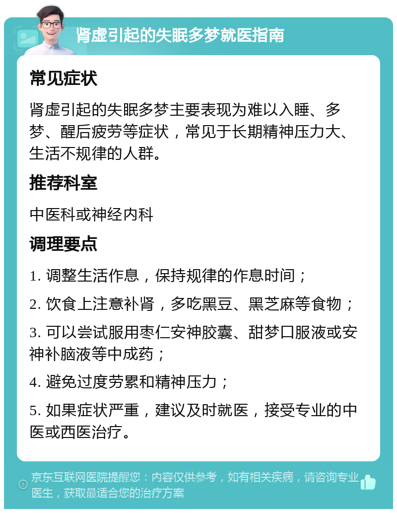 肾虚引起的失眠多梦就医指南 常见症状 肾虚引起的失眠多梦主要表现为难以入睡、多梦、醒后疲劳等症状，常见于长期精神压力大、生活不规律的人群。 推荐科室 中医科或神经内科 调理要点 1. 调整生活作息，保持规律的作息时间； 2. 饮食上注意补肾，多吃黑豆、黑芝麻等食物； 3. 可以尝试服用枣仁安神胶囊、甜梦口服液或安神补脑液等中成药； 4. 避免过度劳累和精神压力； 5. 如果症状严重，建议及时就医，接受专业的中医或西医治疗。