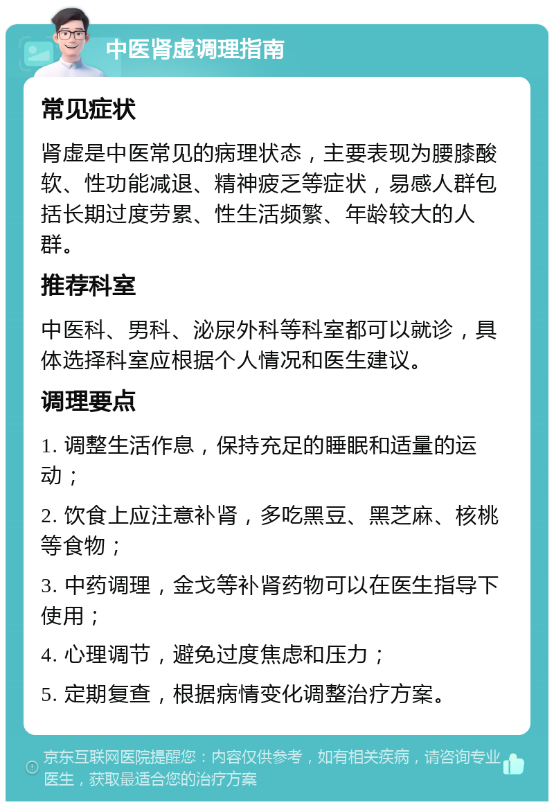 中医肾虚调理指南 常见症状 肾虚是中医常见的病理状态，主要表现为腰膝酸软、性功能减退、精神疲乏等症状，易感人群包括长期过度劳累、性生活频繁、年龄较大的人群。 推荐科室 中医科、男科、泌尿外科等科室都可以就诊，具体选择科室应根据个人情况和医生建议。 调理要点 1. 调整生活作息，保持充足的睡眠和适量的运动； 2. 饮食上应注意补肾，多吃黑豆、黑芝麻、核桃等食物； 3. 中药调理，金戈等补肾药物可以在医生指导下使用； 4. 心理调节，避免过度焦虑和压力； 5. 定期复查，根据病情变化调整治疗方案。